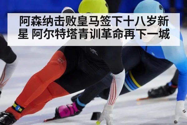 阿森纳击败皇马签下十八岁新星 阿尔特塔青训革命再下一城